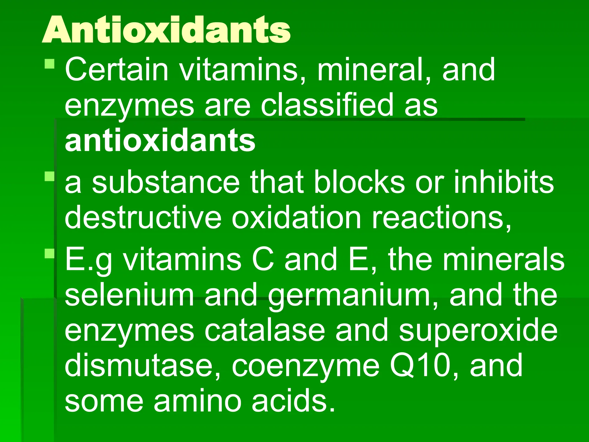 Antioxidants
 Certain vitamins, mineral, and
enzymes are classified as
antioxidants
 a substance that blocks or inhibits
destructive oxidation reactions,
 E.g vitamins C and E, the minerals
selenium and germanium, and the
enzymes catalase and superoxide
dismutase, coenzyme Q10, and
some amino acids.
 