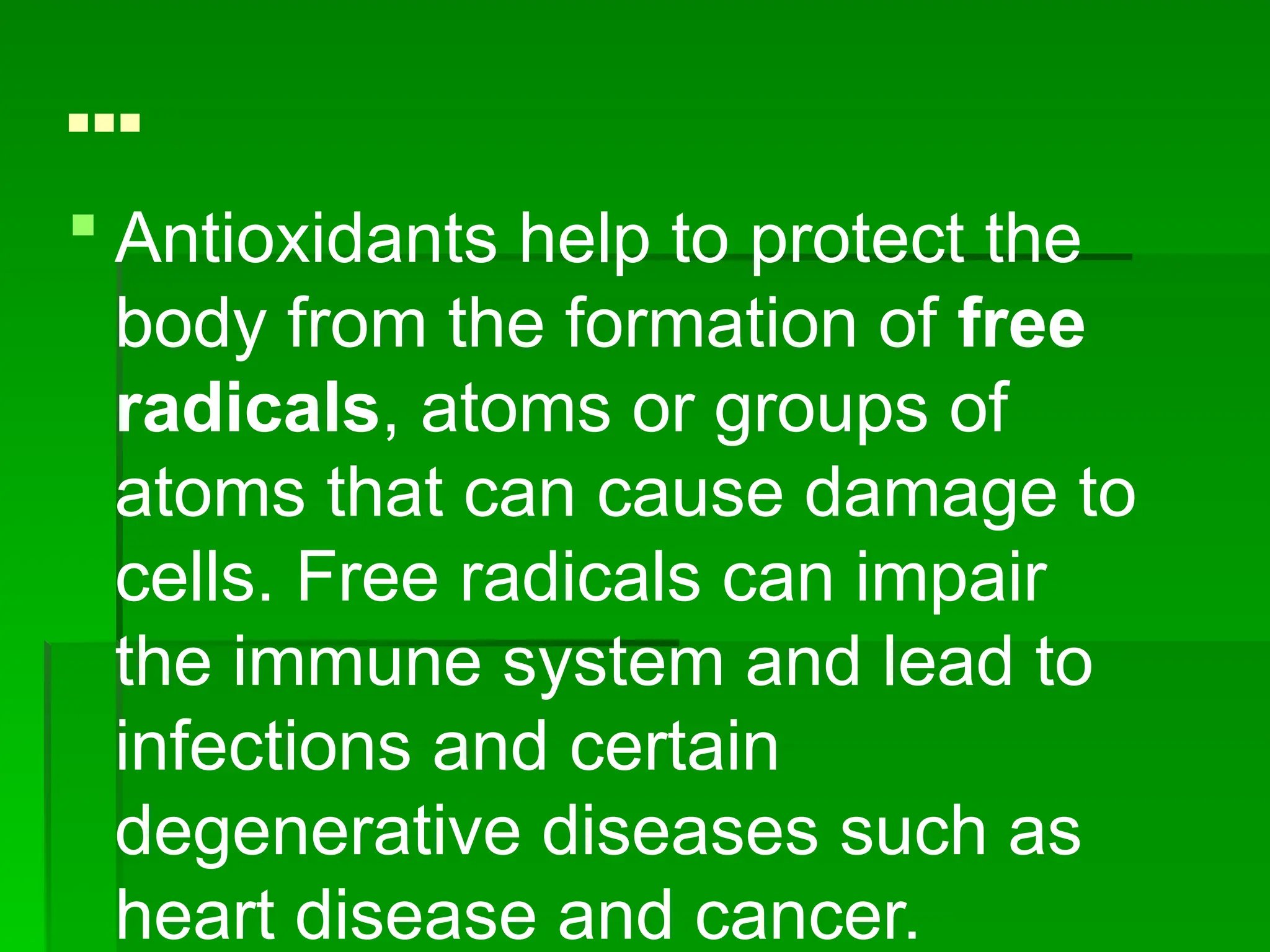 …
 Antioxidants help to protect the
body from the formation of free
radicals, atoms or groups of
atoms that can cause damage to
cells. Free radicals can impair
the immune system and lead to
infections and certain
degenerative diseases such as
heart disease and cancer.
 