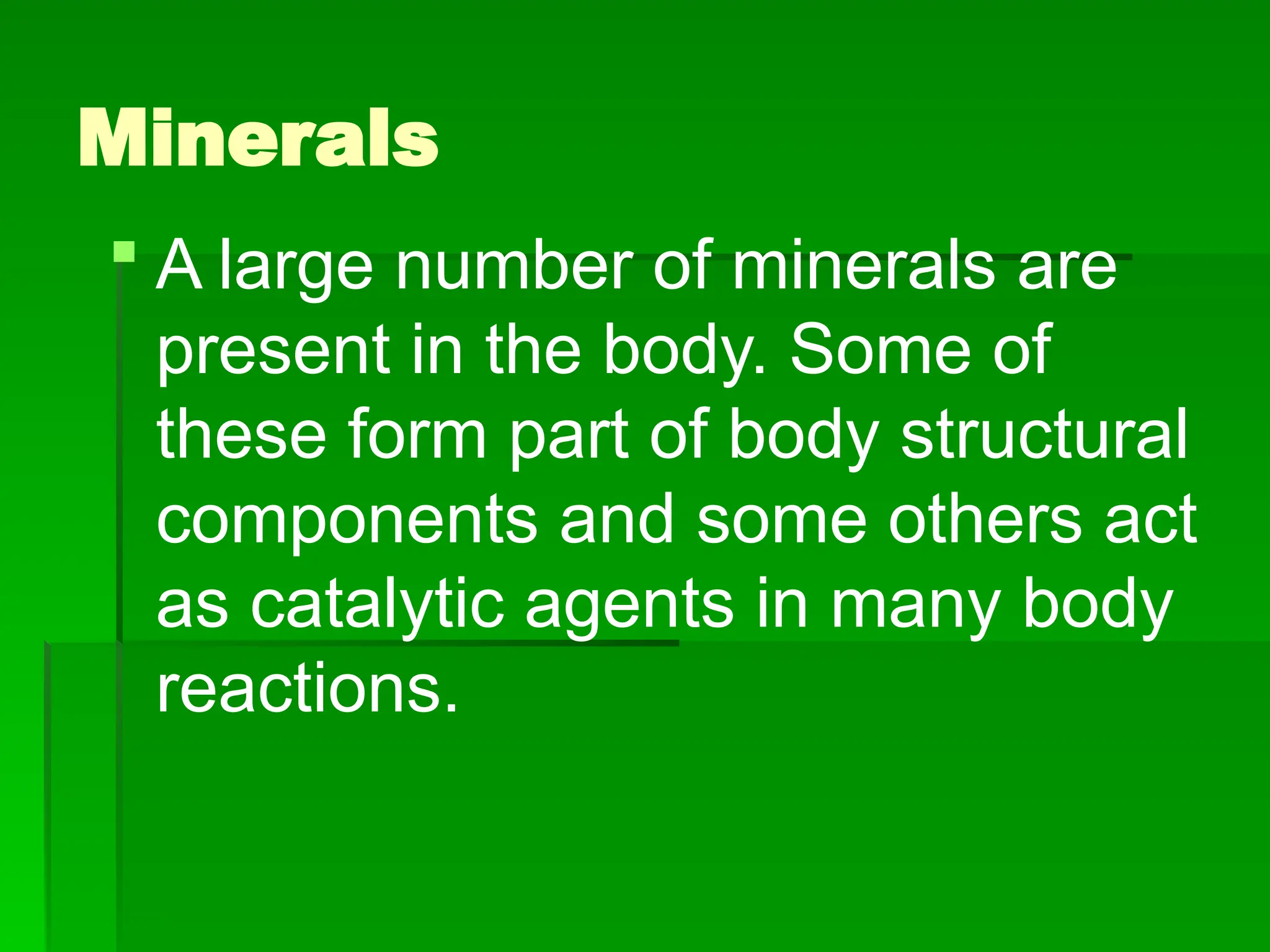 Minerals
 A large number of minerals are
present in the body. Some of
these form part of body structural
components and some others act
as catalytic agents in many body
reactions.
 