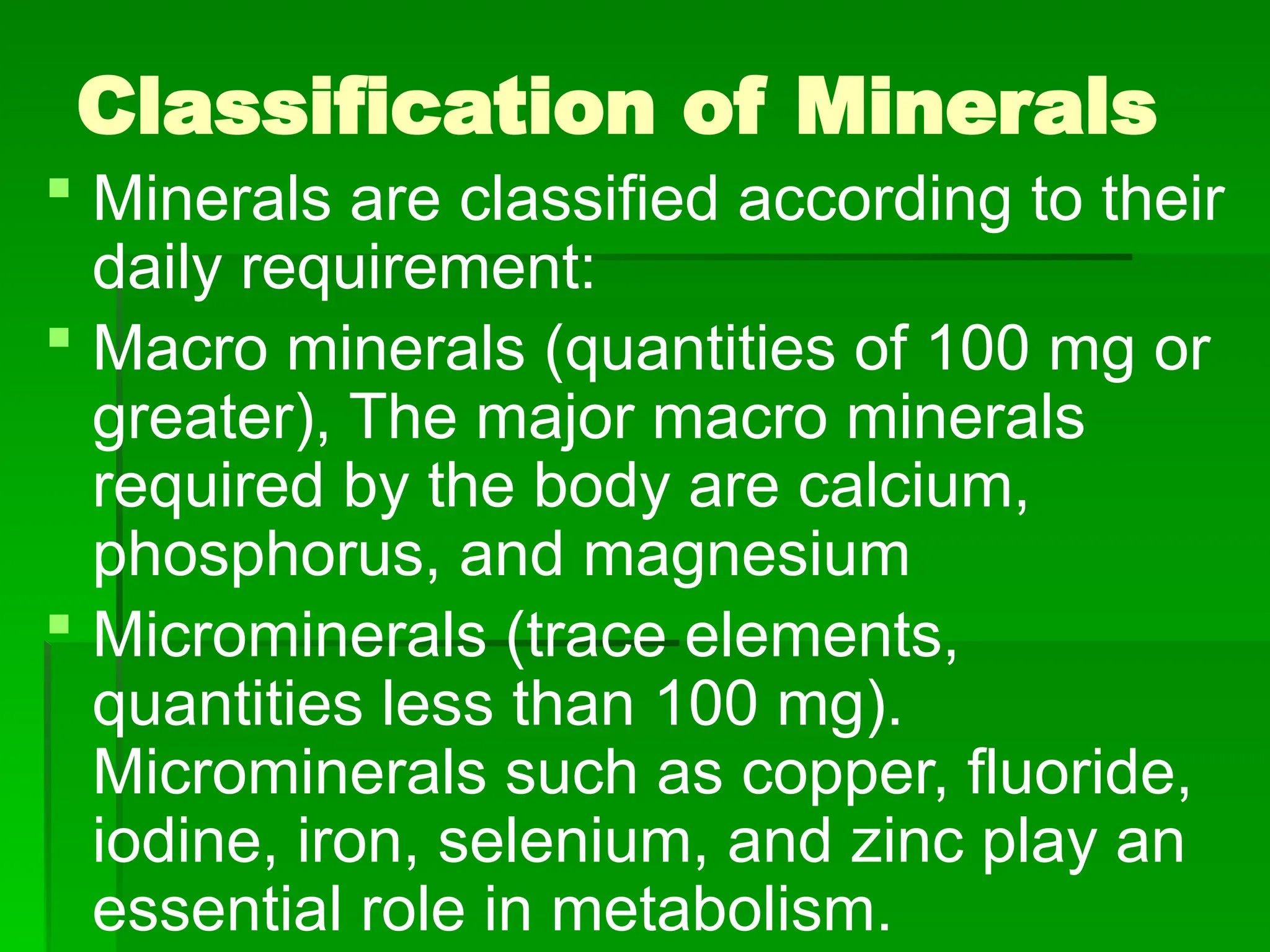 Classification of Minerals
 Minerals are classified according to their
daily requirement:
 Macro minerals (quantities of 100 mg or
greater), The major macro minerals
required by the body are calcium,
phosphorus, and magnesium
 Microminerals (trace elements,
quantities less than 100 mg).
Microminerals such as copper, fluoride,
iodine, iron, selenium, and zinc play an
essential role in metabolism.
 