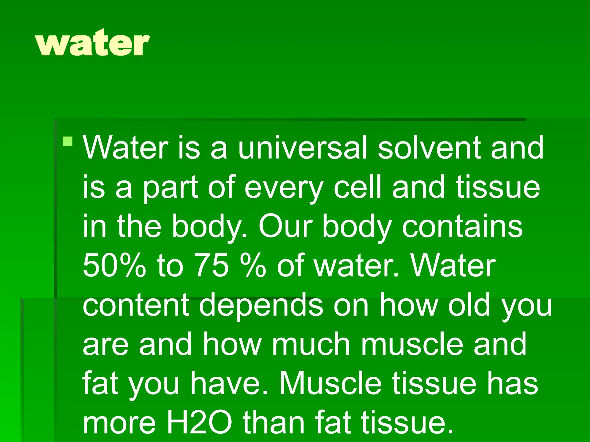 water
 Water is a universal solvent and
is a part of every cell and tissue
in the body. Our body contains
50% to 75 % of water. Water
content depends on how old you
are and how much muscle and
fat you have. Muscle tissue has
more H2O than fat tissue.
 