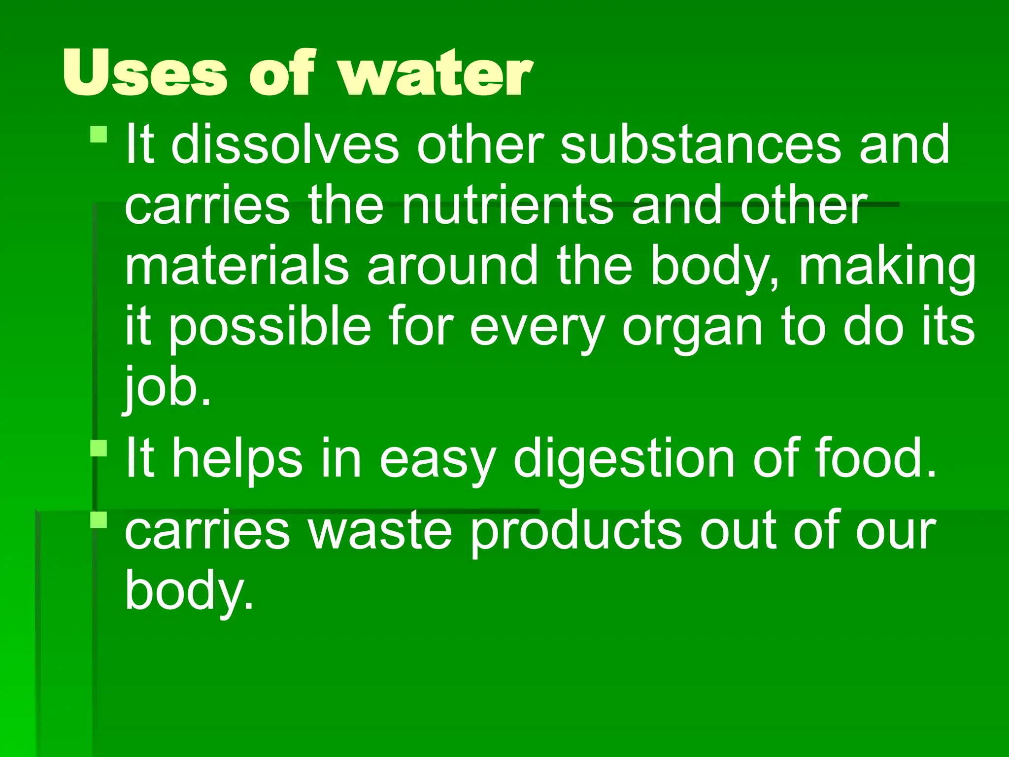 Uses of water
 It dissolves other substances and
carries the nutrients and other
materials around the body, making
it possible for every organ to do its
job.
 It helps in easy digestion of food.
 carries waste products out of our
body.
 