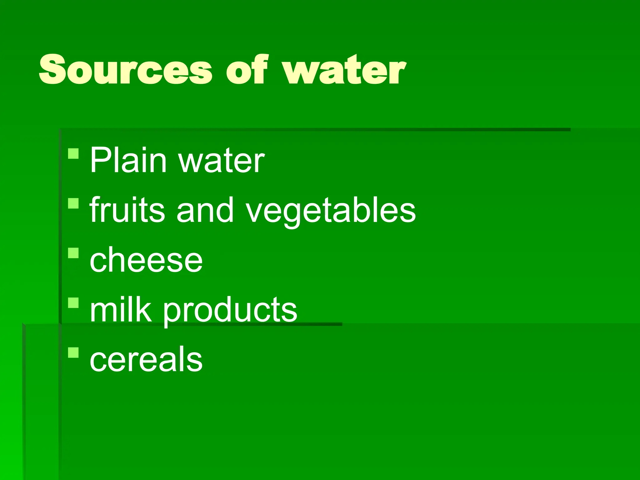 Sources of water
 Plain water
 fruits and vegetables
 cheese
 milk products
 cereals
 