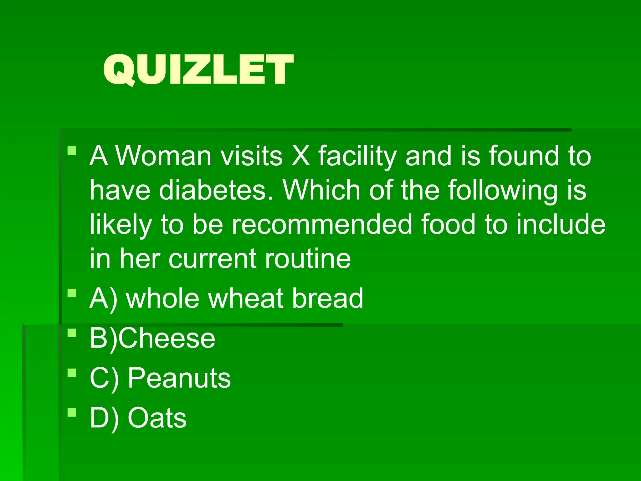 QUIZLET
 A Woman visits X facility and is found to
have diabetes. Which of the following is
likely to be recommended food to include
in her current routine
 A) whole wheat bread
 B)Cheese
 C) Peanuts
 D) Oats
 