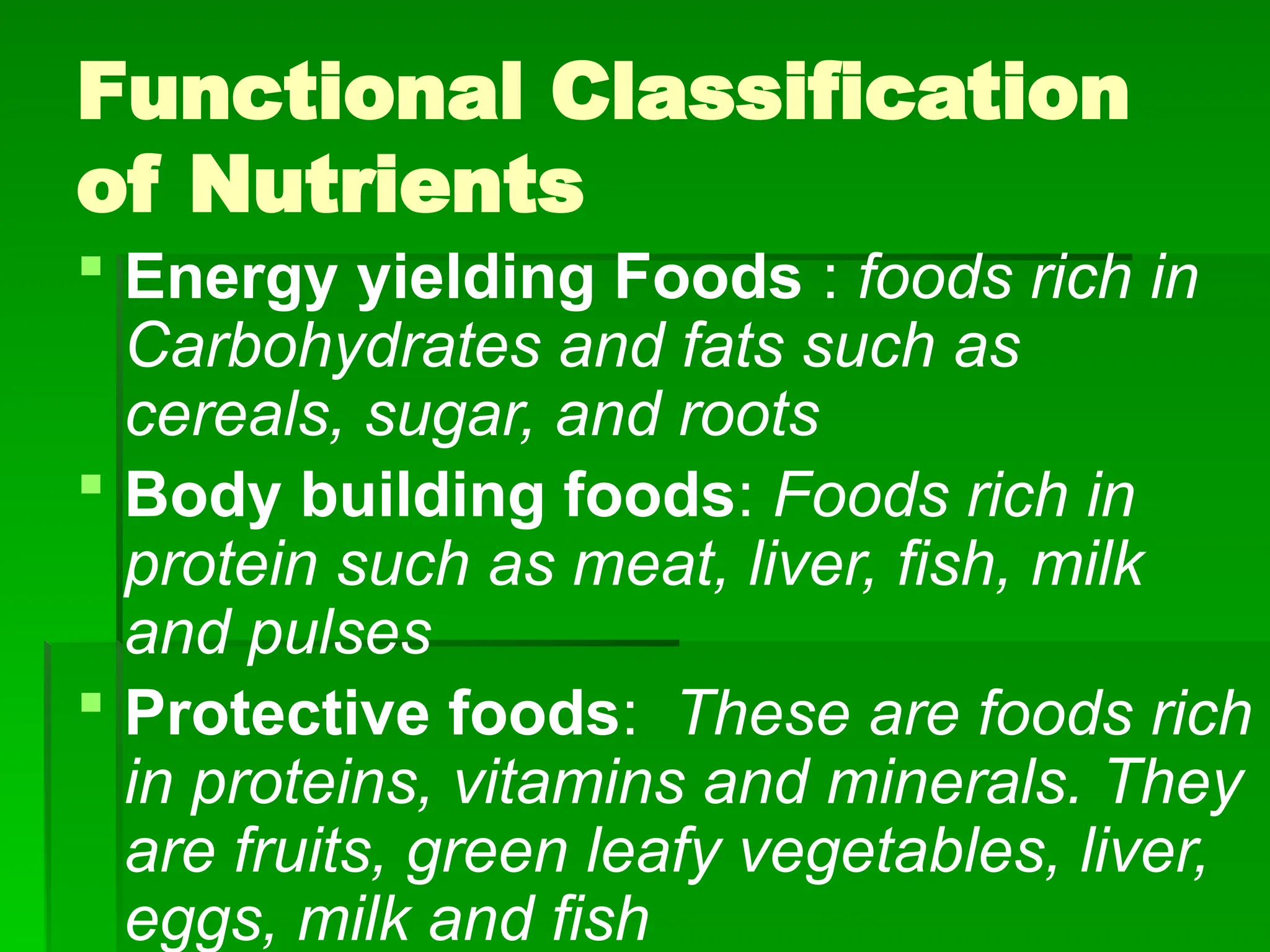 Functional Classification
of Nutrients
 Energy yielding Foods : foods rich in
Carbohydrates and fats such as
cereals, sugar, and roots
 Body building foods: Foods rich in
protein such as meat, liver, fish, milk
and pulses
 Protective foods: These are foods rich
in proteins, vitamins and minerals. They
are fruits, green leafy vegetables, liver,
eggs, milk and fish
 