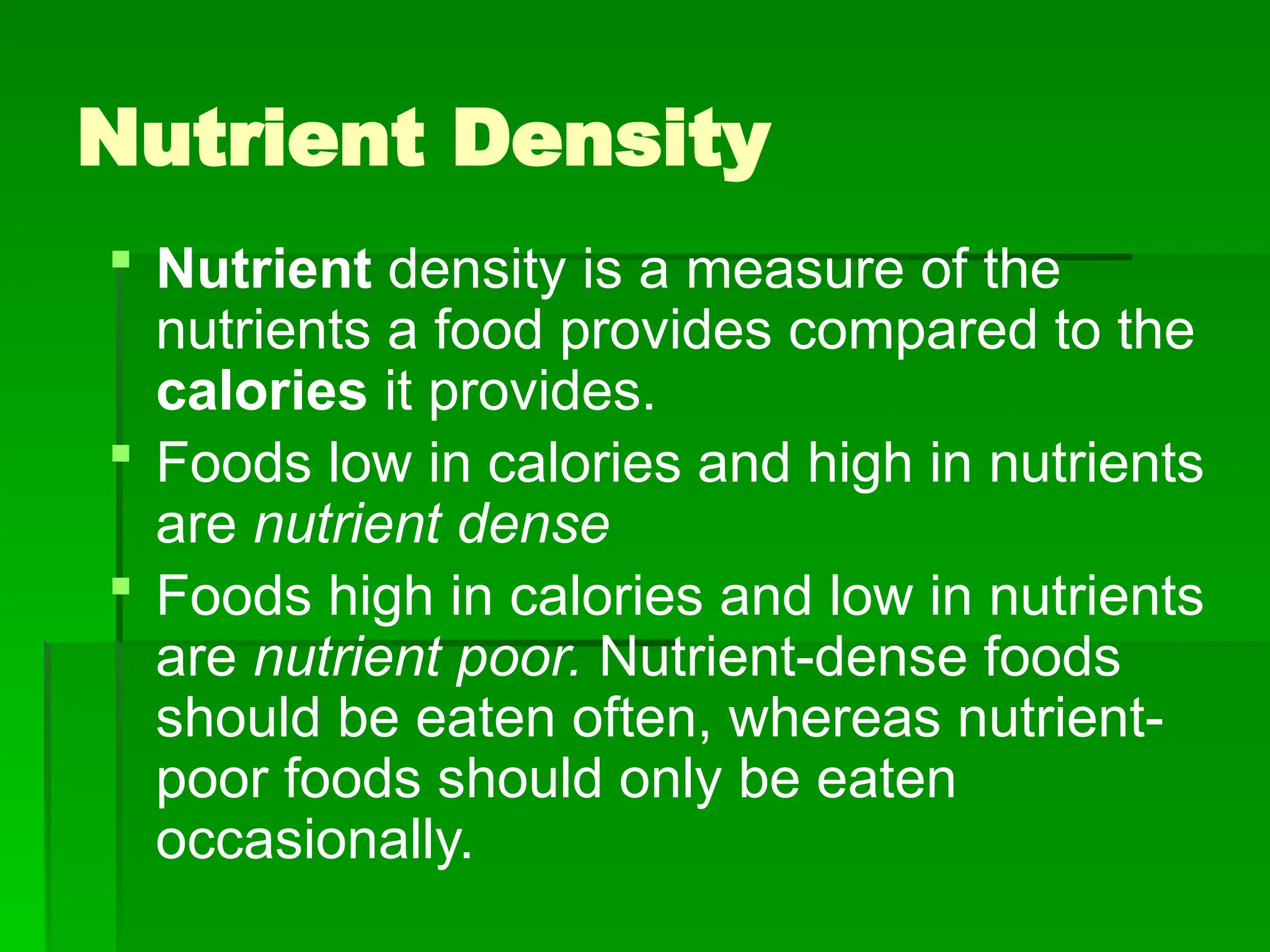 Nutrient Density
 Nutrient density is a measure of the
nutrients a food provides compared to the
calories it provides.
 Foods low in calories and high in nutrients
are nutrient dense
 Foods high in calories and low in nutrients
are nutrient poor. Nutrient-dense foods
should be eaten often, whereas nutrient-
poor foods should only be eaten
occasionally.
 