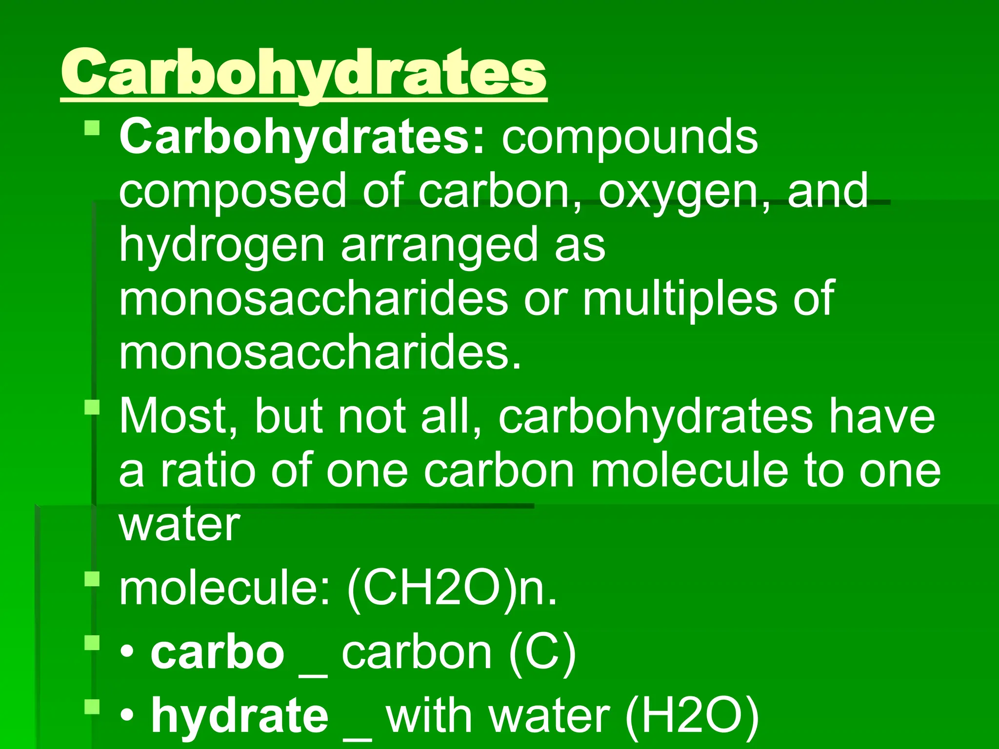 Carbohydrates
 Carbohydrates: compounds
composed of carbon, oxygen, and
hydrogen arranged as
monosaccharides or multiples of
monosaccharides.
 Most, but not all, carbohydrates have
a ratio of one carbon molecule to one
water
 molecule: (CH2O)n.
 • carbo _ carbon (C)
 • hydrate _ with water (H2O)
 