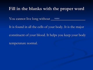 Fill in the blanks with the proper word You cannot live long without ___________________ It is found in all the cells of your body. It is the major constituent of your blood. It helps you keep your body temperature normal. water 