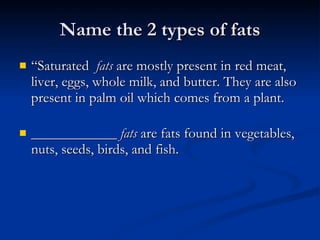 Name the 2 types of fats “Saturated   fats  are mostly present in red meat, liver, eggs, whole milk, and butter. They are also present in palm oil which comes from a plant.  ____________   fats   are fats found in vegetables, nuts, seeds, birds, and fish. 
