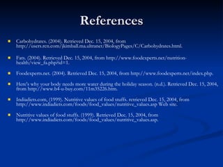 Carbohydrates. (2004). Retrieved Dec. 15, 2004, from http://users.rcn.com/jkimball.ma.ultranet/BiologyPages/C/Carbohydrates.html. Fats. (2004). Retrieved Dec. 15, 2004, from http://www.foodexperts.net/nutrition-health/view_fa.php?id=1. Foodexperts.net. (2004). Retrieved Dec. 15, 2004, from http://www.foodexperts.net/index.php. Here's why your body needs more water during the holiday season. (n.d.). Retrieved Dec. 15, 2004, from http://www.b4-u-buy.com/11m35226.htm. Indiadiets.com, (1999). Nutritive values of food stuffs. retrieved Dec. 15, 2004, from http://www.indiadiets.com/foods/food_values/nutritive_values.asp Web site. Nutritive values of food stuffs. (1999). Retrieved Dec. 15, 2004, from http://www.indiadiets.com/foods/food_values/nutritive_values.asp. References 