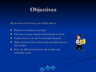 Objectives By the end of the lesson, you will be able to: Discuss six nutrients you need Tell ways to keep vitamins and minerals in foods Explain how to use the Food Guide Pyramid Make decisions about what foods are important for their bodies State the difference between the healthy and unhealthy foods. 