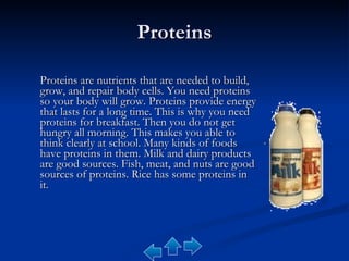 Proteins Proteins are nutrients that are needed to build, grow, and repair body cells. You need proteins so your body will grow. Proteins provide energy that lasts for a long time. This is why you need proteins for breakfast. Then you do not get hungry all morning. This makes you able to think clearly at school. Many kinds of foods have proteins in them. Milk and dairy products are good sources. Fish, meat, and nuts are good sources of proteins. Rice has some proteins in it. 