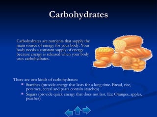 Carbohydrates Carbohydrates are nutrients that supply the main source of energy for your body. Your body needs a constant supply of energy because energy is released when your body uses carbohydrates. There are two kinds of carbohydrates: Starches  (provide energy that lasts for a long time. Bread, rice, potatoes, cereal and pasta contain starches) Sugars  (provide quick energy that does not last. Ex: Oranges, apples, peaches) 
