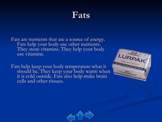 Fats Fats are nutrients that are a source of energy. Fats help your body use other nutrients. They store vitamins. They help your body use vitamins.  Fats help keep your body temperature what it should be. They keep your body warm when it is cold outside. Fats also help make brain cells and other tissues. 