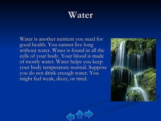 Water Water is another nutrient you need for good health. You cannot live long without water. Water is found in all the cells of your body. Your blood is made of mostly water. Water helps you keep your body temperature normal. Suppose you do not drink enough water. You might feel weak, dizzy, or tired.  
