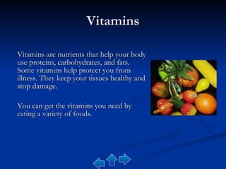Vitamins Vitamins are nutrients that help your body use proteins, carbohydrates, and fats. Some vitamins help protect you from illness. They keep your tissues healthy and stop damage.  You can get the vitamins you need by eating a variety of foods. 