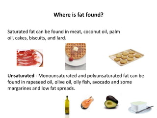 Where is fat found?

Saturated fat can be found in meat, coconut oil, palm
oil, cakes, biscuits, and lard.




Unsaturated - Monounsaturated and polyunsaturated fat can be
found in rapeseed oil, olive oil, oily fish, avocado and some
margarines and low fat spreads.
 