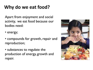 Why do we eat food?
Apart from enjoyment and social
activity, we eat food because our
bodies need:
• energy;
• compounds for growth, repair and
reproduction;
• substances to regulate the
production of energy, growth and
repair.
 