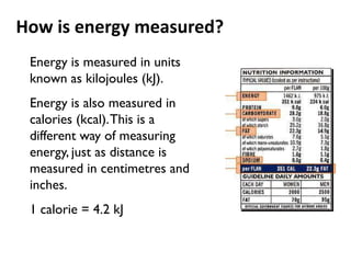 How is energy measured?
 Energy is measured in units
 known as kilojoules (kJ).
 Energy is also measured in
 calories (kcal). This is a
 different way of measuring
 energy, just as distance is
 measured in centimetres and
 inches.
 1 calorie = 4.2 kJ
 