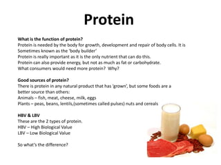Protein
What is the function of protein?
Protein is needed by the body for growth, development and repair of body cells. It is
Sometimes known as the ‘body builder’
Protein is really important as it is the only nutrient that can do this.
Protein can also provide energy, but not as much as fat or carbohydrate.
What consumers would need more protein? Why?

Good sources of protein?
There is protein in any natural product that has ‘grown’, but some foods are a
better source than others:
Animals – fish, meat, cheese, milk, eggs
Plants – peas, beans, lentils,(sometimes called pulses) nuts and cereals

HBV & LBV
These are the 2 types of protein.
HBV – High Biological Value
LBV – Low Biological Value

So what’s the difference?
 