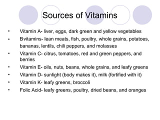 Sources of Vitamins
• Vitamin A- liver, eggs, dark green and yellow vegetables
• Bvitamins- lean meats, fish, poultry, whole grains, potatoes,
bananas, lentils, chili peppers, and molasses
• Vitamin C- citrus, tomatoes, red and green peppers, and
berries
• Vitamin E- oils, nuts, beans, whole grains, and leafy greens
• Vitamin D- sunlight (body makes it), milk (fortified with it)
• Vitamin K- leafy greens, broccoli
• Folic Acid- leafy greens, poultry, dried beans, and oranges
 