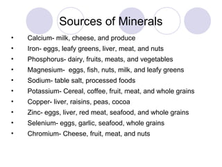 Sources of Minerals
• Calcium- milk, cheese, and produce
• Iron- eggs, leafy greens, liver, meat, and nuts
• Phosphorus- dairy, fruits, meats, and vegetables
• Magnesium- eggs, fish, nuts, milk, and leafy greens
• Sodium- table salt, processed foods
• Potassium- Cereal, coffee, fruit, meat, and whole grains
• Copper- liver, raisins, peas, cocoa
• Zinc- eggs, liver, red meat, seafood, and whole grains
• Selenium- eggs, garlic, seafood, whole grains
• Chromium- Cheese, fruit, meat, and nuts
 
