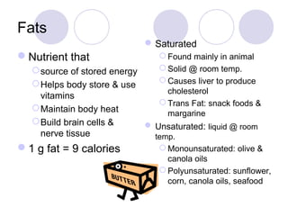 Fats
Saturated
 Found mainly in animal
 Solid @ room temp.
 Causes liver to produce
cholesterol
 Trans Fat: snack foods &
margarine
 Unsaturated: liquid @ room
temp.
 Monounsaturated: olive &
canola oils
 Polyunsaturated: sunflower,
corn, canola oils, seafood
Nutrient that
source of stored energy
Helps body store & use
vitamins
Maintain body heat
Build brain cells &
nerve tissue
1 g fat = 9 calories
 