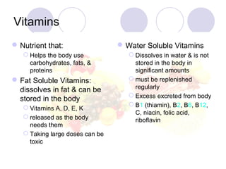 Vitamins
Nutrient that:
 Helps the body use
carbohydrates, fats, &
proteins
Fat Soluble Vitamins:
dissolves in fat & can be
stored in the body
 Vitamins A, D, E, K
 released as the body
needs them
 Taking large doses can be
toxic
Water Soluble Vitamins
 Dissolves in water & is not
stored in the body in
significant amounts
 must be replenished
regularly
 Excess excreted from body
 B1 (thiamin), B2, B6, B12,
C, niacin, folic acid,
riboflavin
 