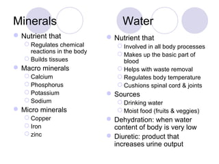 Minerals Water
Nutrient that
 Regulates chemical
reactions in the body
 Builds tissues
 Macro minerals
 Calcium
 Phosphorus
 Potassium
 Sodium
 Micro minerals
 Copper
 Iron
 zinc
Nutrient that
 Involved in all body processes
 Makes up the basic part of
blood
 Helps with waste removal
 Regulates body temperature
 Cushions spinal cord & joints
 Sources
 Drinking water
 Moist food (fruits & veggies)
 Dehydration: when water
content of body is very low
 Diuretic: product that
increases urine output
 