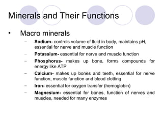 Minerals and Their Functions
• Macro minerals
– Sodium- controls volume of fluid in body, maintains pH,
essential for nerve and muscle function
– Potassium- essential for nerve and muscle function
– Phosphorus- makes up bone, forms compounds for
energy like ATP
– Calcium- makes up bones and teeth, essential for nerve
function, muscle function and blood clotting
– Iron- essential for oxygen transfer (hemoglobin)
– Magnesium- essential for bones, function of nerves and
muscles, needed for many enzymes
 