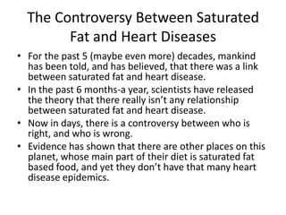 The Controversy Between Saturated
        Fat and Heart Diseases
• For the past 5 (maybe even more) decades, mankind
  has been told, and has believed, that there was a link
  between saturated fat and heart disease.
• In the past 6 months-a year, scientists have released
  the theory that there really isn’t any relationship
  between saturated fat and heart disease.
• Now in days, there is a controversy between who is
  right, and who is wrong.
• Evidence has shown that there are other places on this
  planet, whose main part of their diet is saturated fat
  based food, and yet they don’t have that many heart
  disease epidemics.
 
