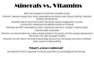 Minerals vs. Vitamins
                       Both are needed to maintain a healthy body
 Vitamins release energy from food, developing red blood cells, blood clotting, maintain
                                    healthy skin/eye/hair
          Minerals help in bone and tooth formation, blood coagulation, muscle
                   contraction, keeping acid-alkaline balance in blood
     Minerals are NOT vulnerable to heat, chemicals reactions, sunlight- indestructible
                                  Vitamins ARE vulnerable
Vitamins can be divided into water soluble stored in the body) and fat-soluble (dissolved in
                            the body’s fat cells and gets stored)
  Minerals can be macro minerals (need large amounts by the body) and trace minerals
                                (only need in small qualities)


                            What’s a trace mineral?
     Any element that is required in minutes quantities or physiological functioning
 