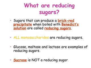 What are reducing
            sugars?
• Sugars that can produce a brick-red
  precipitate when boiled with Benedict’s
  solution are called reducing sugars.

• ALL monosaccharides are reducing sugars.

• Glucose, maltose and lactose are examples of
  reducing sugars.

• Sucrose is NOT a reducing sugar.
 