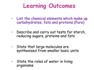 Learning Outcomes

–   List the chemical elements which make up
    carbohydrates, fats and proteins (Pure)

–   Describe and carry out tests for starch,
    reducing sugars, proteins and fats

–   State that large molecules are
    synthesised from smaller basic units

–   State the roles of water in living
    organisms
 