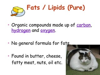 Fats / Lipids (Pure)

• Organic compounds made up of carbon,
  hydrogen and oxygen.

• No general formula for fats.

• Found in butter, cheese,
  fatty meat, nuts, oil etc.
 