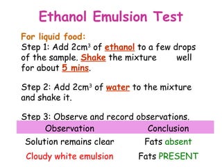 Ethanol Emulsion Test
For liquid food:
Step 1: Add 2cm3 of ethanol to a few drops
of the sample. Shake the mixture      well
for about 5 mins.

Step 2: Add 2cm3 of water to the mixture
and shake it.

Step 3: Observe and record observations.
     Observation             Conclusion
Solution remains clear       Fats absent
 Cloudy white emulsion      Fats PRESENT
 