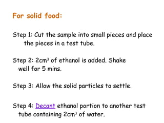 For solid food:

Step 1: Cut the sample into small pieces and place
   the pieces in a test tube.

Step 2: 2cm3 of ethanol is added. Shake
  well for 5 mins.

Step 3: Allow the solid particles to settle.


Step 4: Decant ethanol portion to another test
  tube containing 2cm3 of water.
 