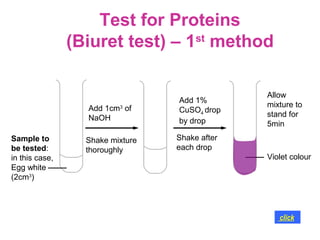 Test for Proteins
                (Biuret test) – 1st method

                                                Allow
                                  Add 1%
                  Add 1cm3 of                   mixture to
                                  CuSO4 drop
                  NaOH                          stand for
                                  by drop       5min
Sample to         Shake mixture   Shake after
be tested:        thoroughly      each drop
in this case,                                   Violet colour
Egg white
(2cm3)




                                                   click
 