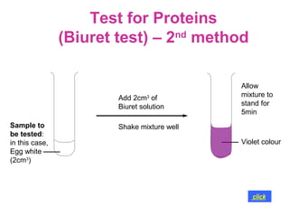 Test for Proteins
                (Biuret test) – 2nd method

                                             Allow
                        Add 2cm3 of          mixture to
                        Biuret solution      stand for
                                             5min
Sample to               Shake mixture well
be tested:
in this case,                                Violet colour
Egg white
(2cm3)




                                                click
 