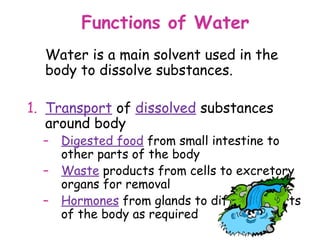 Functions of Water
  Water is a main solvent used in the
  body to dissolve substances.

1. Transport of dissolved substances
   around body
  –   Digested food from small intestine to
      other parts of the body
  –   Waste products from cells to excretory
      organs for removal
  –   Hormones from glands to different parts
      of the body as required
 