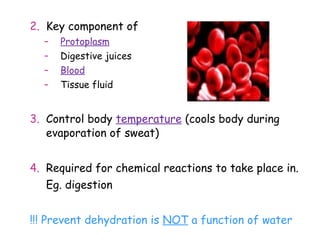 2. Key component of
  –   Protoplasm
  –   Digestive juices
  –   Blood
  –   Tissue fluid


3. Control body temperature (cools body during
   evaporation of sweat)


4. Required for chemical reactions to take place in.
   Eg. digestion


!!! Prevent dehydration is NOT a function of water
 