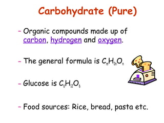 Carbohydrate (Pure)
– Organic compounds made up of
  carbon, hydrogen and oxygen.

– The general formula is CmH2nOn


– Glucose is C6H12O6


– Food sources: Rice, bread, pasta etc.
 