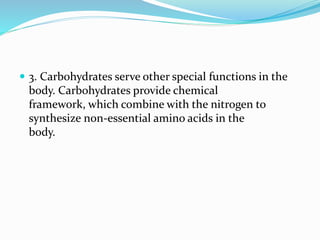  3. Carbohydrates serve other special functions in the
body. Carbohydrates provide chemical
framework, which combine with the nitrogen to
synthesize non-essential amino acids in the
body.
 