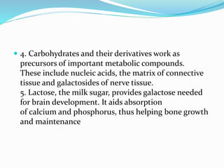  4. Carbohydrates and their derivatives work as
precursors of important metabolic compounds.
These include nucleic acids, the matrix of connective
tissue and galactosides of nerve tissue.
5. Lactose, the milk sugar, provides galactose needed
for brain development. It aids absorption
of calcium and phosphorus, thus helping bone growth
and maintenance
 