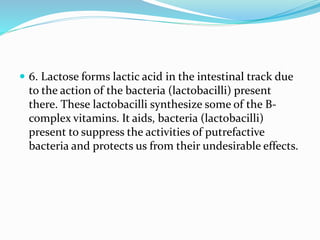  6. Lactose forms lactic acid in the intestinal track due
to the action of the bacteria (lactobacilli) present
there. These lactobacilli synthesize some of the B-
complex vitamins. It aids, bacteria (lactobacilli)
present to suppress the activities of putrefactive
bacteria and protects us from their undesirable effects.
 