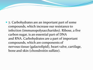  7. Carbohydrates are an important part of some
compounds, which increase our resistance to
infection (immunopolysaccharides). Ribose, a five
carbon sugar, is an essential part of DNA
and RNA. Carbohydrates are a part of important
compounds, which are components of
nervous tissue (galactolipid), heart valve, cartilage,
bone and skin (chondroitin sulfate).
 
