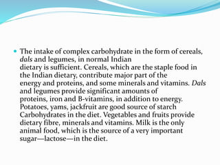  The intake of complex carbohydrate in the form of cereals,
dals and legumes, in normal Indian
dietary is sufficient. Cereals, which are the staple food in
the Indian dietary, contribute major part of the
energy and proteins, and some minerals and vitamins. Dals
and legumes provide significant amounts of
proteins, iron and B-vitamins, in addition to energy.
Potatoes, yams, jackfruit are good source of starch
Carbohydrates in the diet. Vegetables and fruits provide
dietary fibre, minerals and vitamins. Milk is the only
animal food, which is the source of a very important
sugar—lactose—in the diet.
 