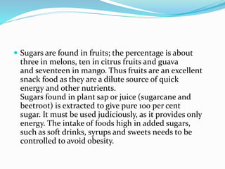  Sugars are found in fruits; the percentage is about
three in melons, ten in citrus fruits and guava
and seventeen in mango. Thus fruits are an excellent
snack food as they are a dilute source of quick
energy and other nutrients.
Sugars found in plant sap or juice (sugarcane and
beetroot) is extracted to give pure 100 per cent
sugar. It must be used judiciously, as it provides only
energy. The intake of foods high in added sugars,
such as soft drinks, syrups and sweets needs to be
controlled to avoid obesity.
 