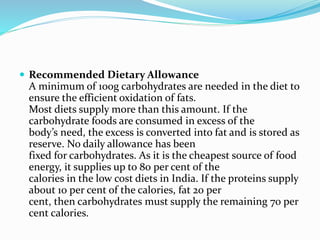  Recommended Dietary Allowance
A minimum of 100g carbohydrates are needed in the diet to
ensure the efficient oxidation of fats.
Most diets supply more than this amount. If the
carbohydrate foods are consumed in excess of the
body’s need, the excess is converted into fat and is stored as
reserve. No daily allowance has been
fixed for carbohydrates. As it is the cheapest source of food
energy, it supplies up to 80 per cent of the
calories in the low cost diets in India. If the proteins supply
about 10 per cent of the calories, fat 20 per
cent, then carbohydrates must supply the remaining 70 per
cent calories.
 