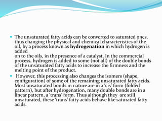  The unsaturated fatty acids can be converted to saturated ones,
thus changing the physical and chemical characteristics of the
oil, by a process known as hydrogenation in which hydrogen is
added
on to the oils, in the presence of a catalyst. In the commercial
process, hydrogen is added to some (not all) of the double bonds
of the unsaturated fatty acids to increase the firmness and the
melting point of the product.
 However, this processing also changes the isomers (shape,
configuration) of some of the remaining unsaturated fatty acids.
Most unsaturated bonds in nature are in a ‘cis’ form (folded
pattern), but after hydrogenation, many double bonds are in a
linear pattern, a ‘trans’ form. Thus although they are still
unsaturated, these ‘trans’ fatty acids behave like saturated fatty
acids.
 